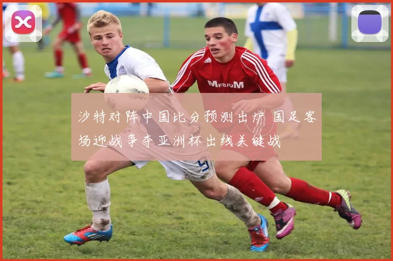 沙特对阵中国比分预测出炉 国足客场迎战争夺亚洲杯出线关键战