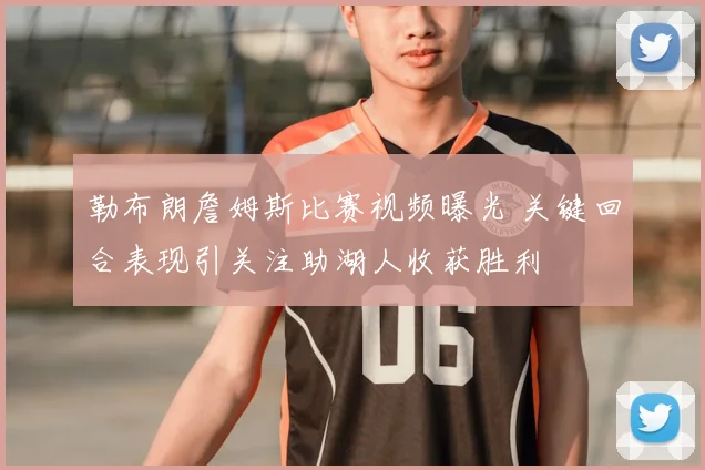 勒布朗詹姆斯比赛视频曝光 关键回合表现引关注助湖人收获胜利