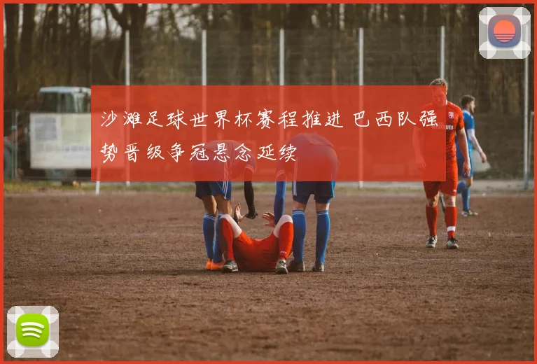 沙滩足球世界杯赛程推进 巴西队强势晋级争冠悬念延续