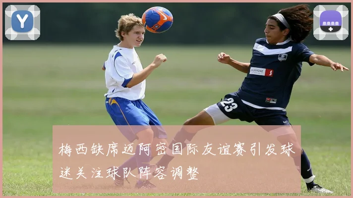 梅西缺席迈阿密国际友谊赛引发球迷关注球队阵容调整