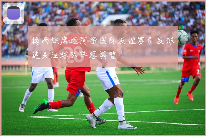 梅西缺席迈阿密国际友谊赛引发球迷关注球队阵容调整