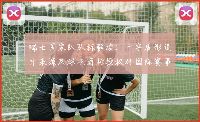 瑞士国家队队标解读：十字盾形设计来源及球衣商标授权对国际赛事影响