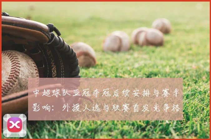 中超球队亚冠夺冠后续安排与赛季影响:外援人选与联赛首发竞争格局解析