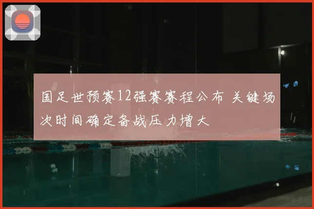 国足世预赛12强赛赛程公布 关键场次时间确定备战压力增大