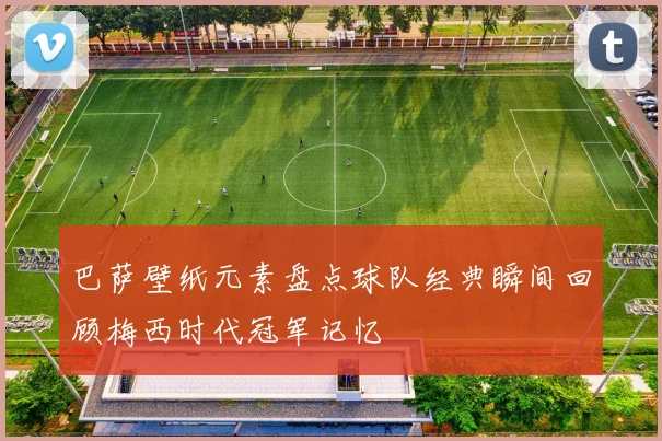 巴萨壁纸元素盘点球队经典瞬间回顾梅西时代冠军记忆