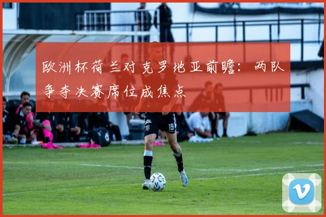 欧洲杯荷兰对克罗地亚前瞻:两队争夺决赛席位成焦点