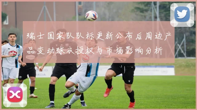 瑞士国家队队标更新公布后周边产品变动球衣授权与市场影响分析