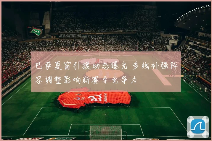 巴萨夏窗引援动态曝光 多线补强阵容调整影响新赛季竞争力