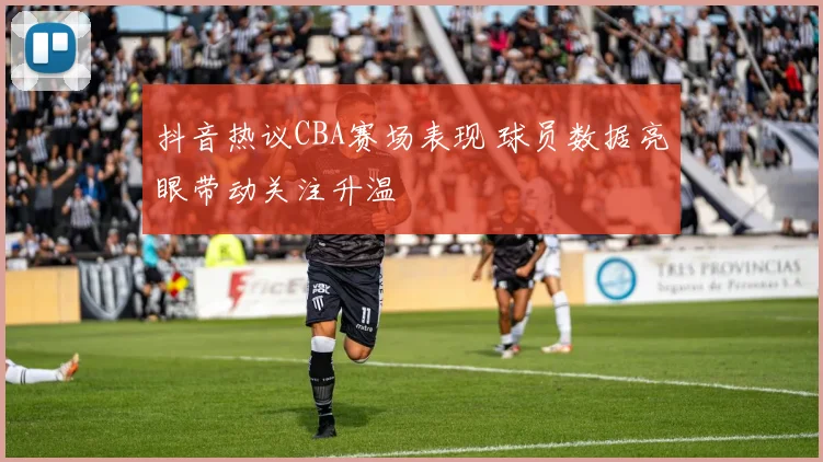 抖音热议CBA赛场表现 球员数据亮眼带动关注升温