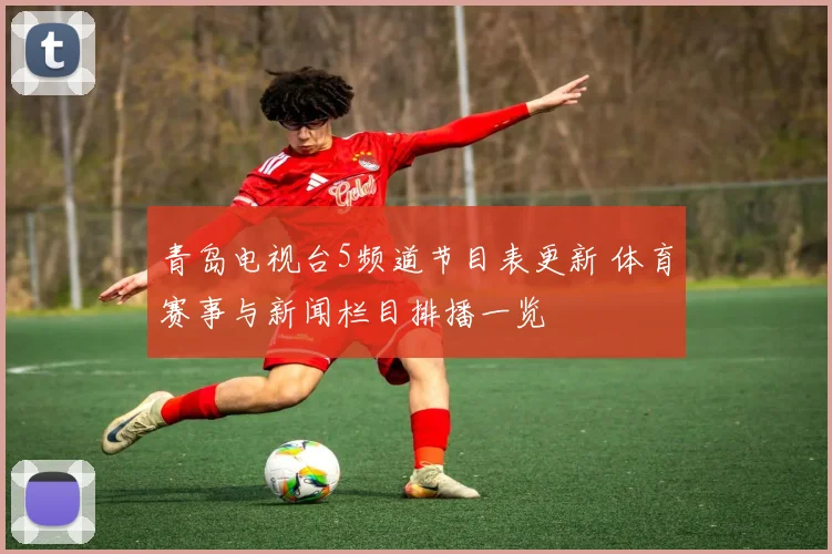 青岛电视台5频道节目表更新 体育赛事与新闻栏目排播一览