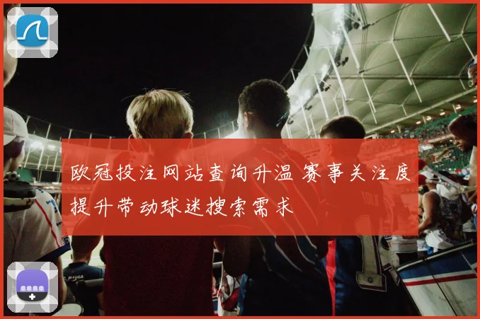 欧冠投注网站查询升温 赛事关注度提升带动球迷搜索需求