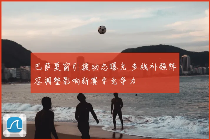 巴萨夏窗引援动态曝光 多线补强阵容调整影响新赛季竞争力