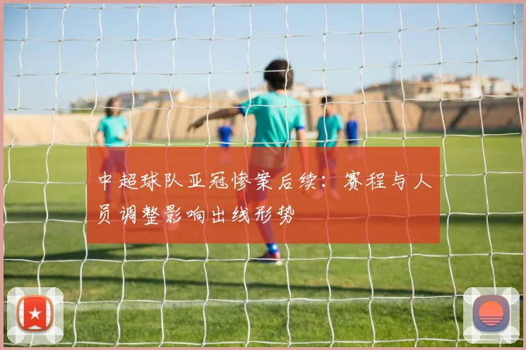 中超球队亚冠惨案后续：赛程与人员调整影响出线形势