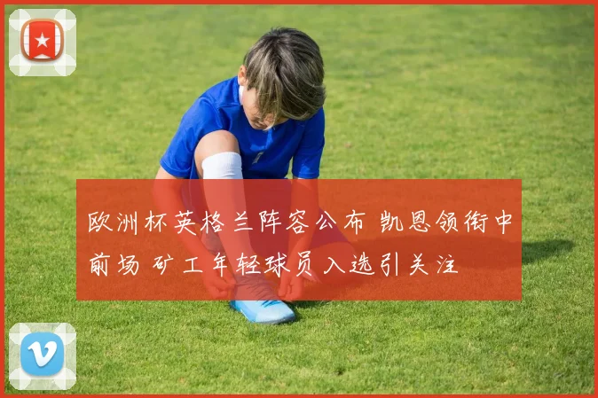 欧洲杯英格兰阵容公布 凯恩领衔中前场 矿工年轻球员入选引关注