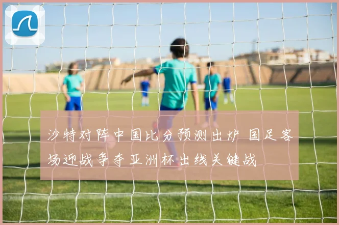 沙特对阵中国比分预测出炉 国足客场迎战争夺亚洲杯出线关键战