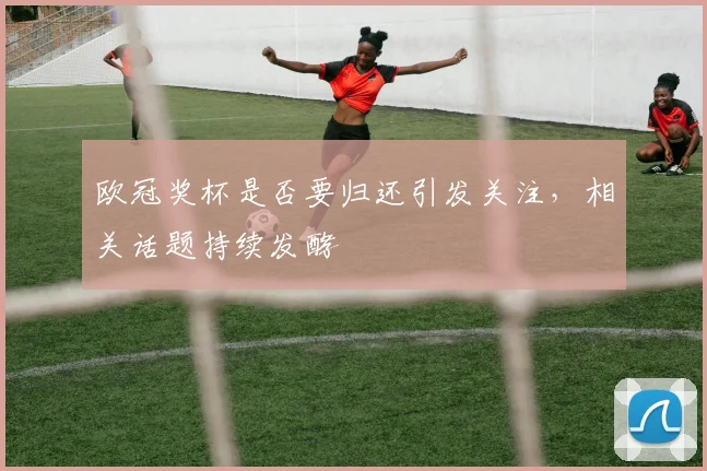 欧冠奖杯是否要归还引发关注，相关话题持续发酵