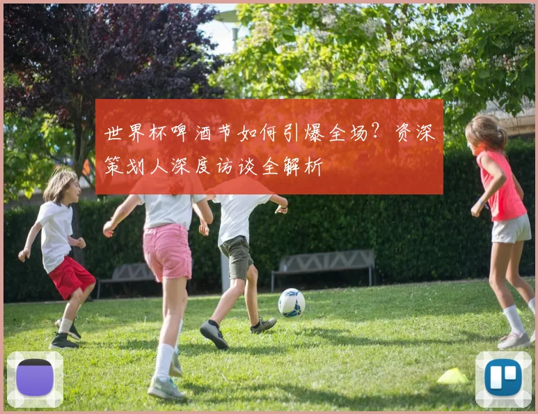 世界杯啤酒节如何引爆全场？资深策划人深度访谈全解析
