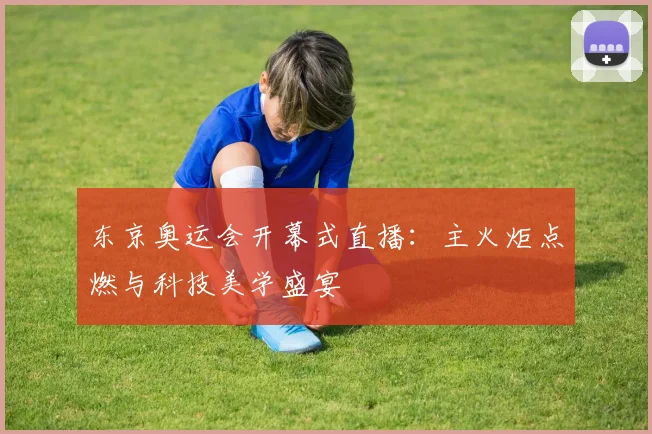 东京奥运会开幕式直播:主火炬点燃与科技美学盛宴