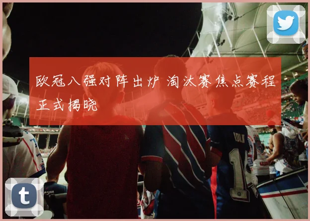 欧冠八强对阵出炉 淘汰赛焦点赛程正式揭晓