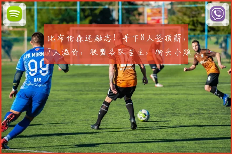 比布伦森还励志!手下8人签顶薪,7人溢价,联盟各队苦主,街头小贩娶