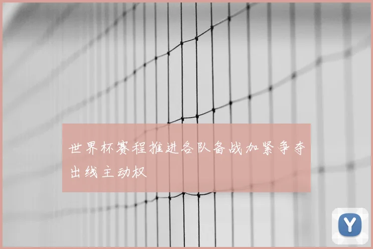 世界杯赛程推进各队备战加紧争夺出线主动权