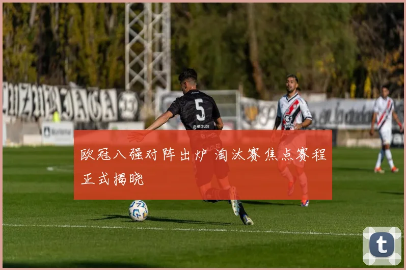 欧冠八强对阵出炉 淘汰赛焦点赛程正式揭晓