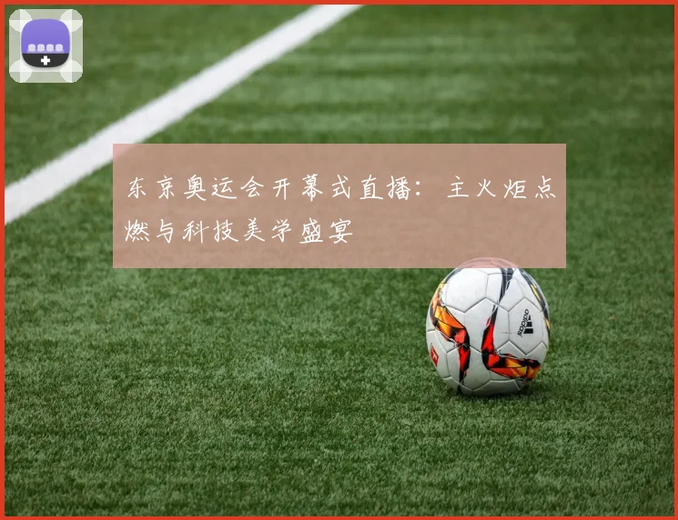 东京奥运会开幕式直播:主火炬点燃与科技美学盛宴